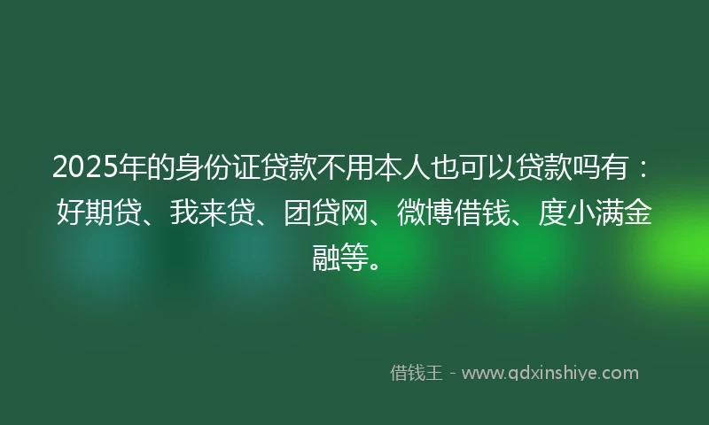 2025年的身份证贷款不用本人也可以贷款吗有:好期贷、我来贷、团贷网、微博借钱、度小满金融等。