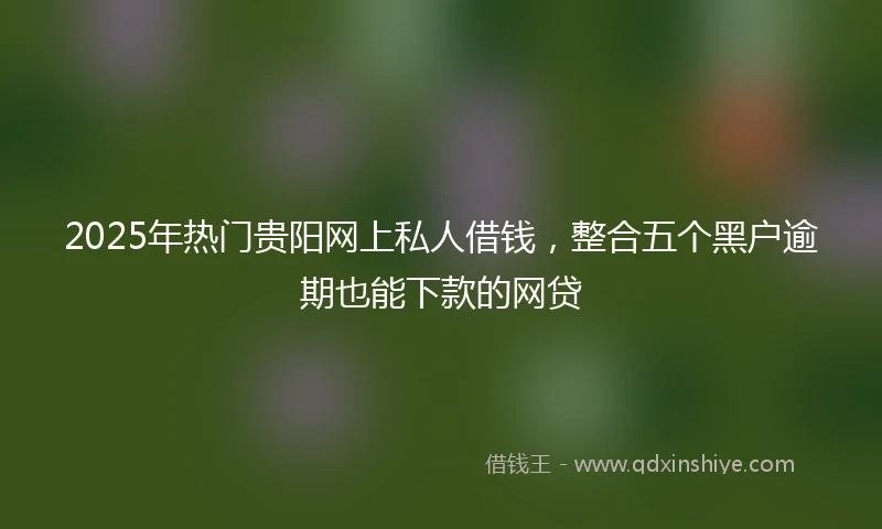 2025年热门贵阳网上私人借钱，整合五个黑户逾期也能下款的网贷