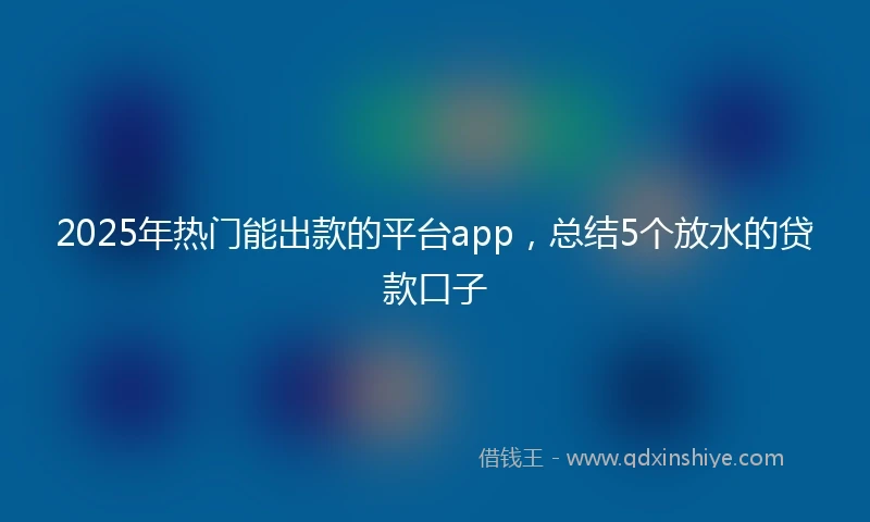 2025年热门能出款的平台app，总结5个放水的贷款口子