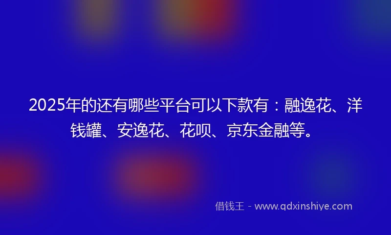 2025年的还有哪些平台可以下款有：融逸花、洋钱罐、安逸花、花呗、京东金融等。