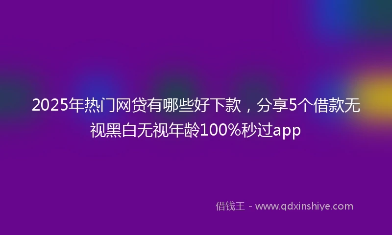 2025年热门网贷有哪些好下款，分享5个借款无视黑白无视年龄100%秒过app