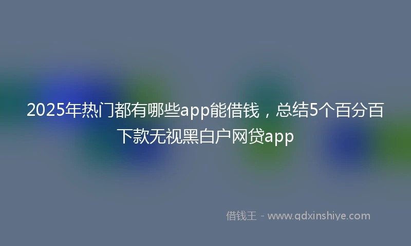 2025年热门都有哪些app能借钱，总结5个百分百下款无视黑白户网贷app
