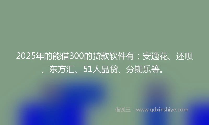 2025年的能借300的贷款软件有：安逸花、还呗、东方汇、51人品贷、分期乐等。