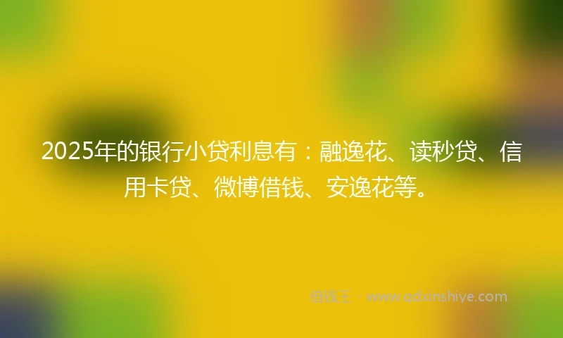 2025年的银行小贷利息有：融逸花、读秒贷、信用卡贷、微博借钱、安逸花等。