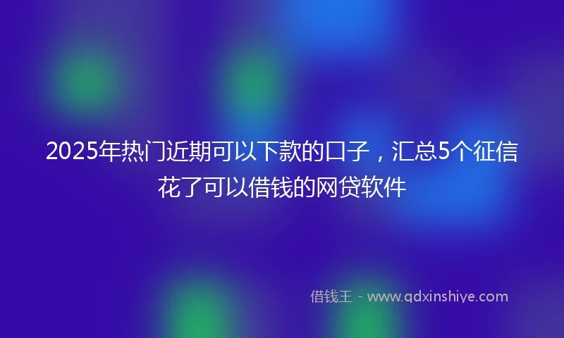 2025年热门近期可以下款的口子，汇总5个征信花了可以借钱的网贷软件