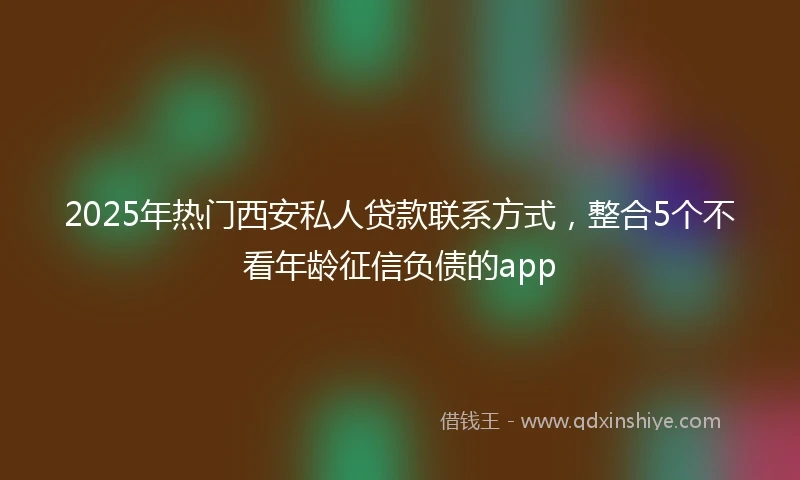 2025年热门西安私人贷款联系方式，整合5个不看年龄征信负债的app