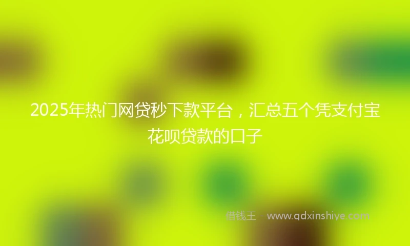 2025年热门网贷秒下款平台，汇总五个凭支付宝花呗贷款的口子