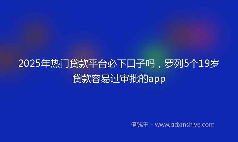 2025年热门贷款平台必下口子吗，罗列5个19岁贷款容易过审批的app