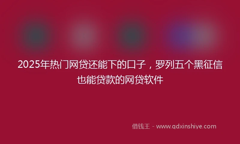 2025年热门网贷还能下的口子，罗列五个黑征信也能贷款的网贷软件