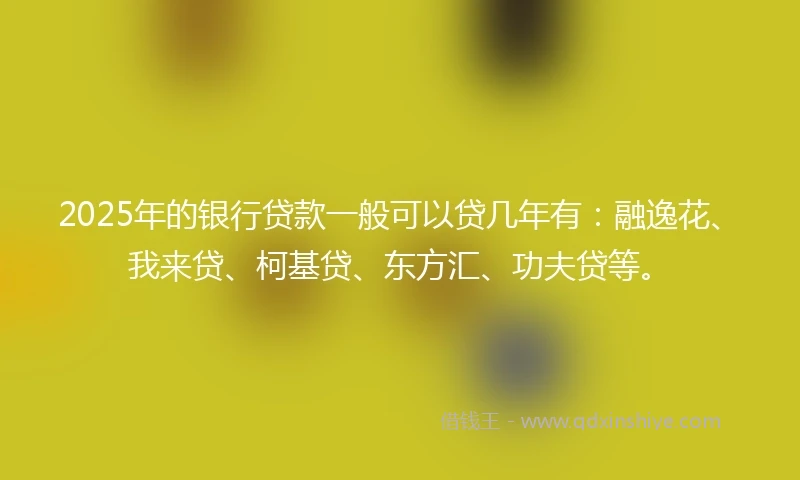 2025年的银行贷款一般可以贷几年有：融逸花、我来贷、柯基贷、东方汇、功夫贷等。