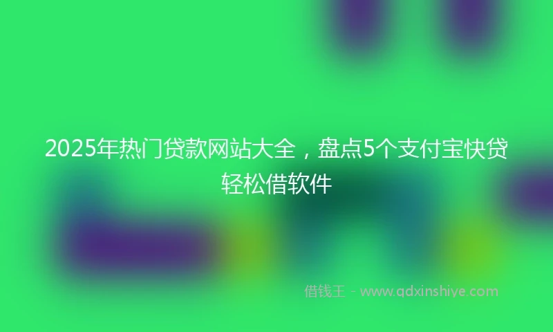 2025年热门贷款网站大全，盘点5个支付宝快贷轻松借软件