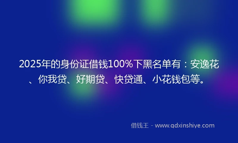 2025年的身份证借钱100%下黑名单有：安逸花、你我贷、好期贷、快贷通、小花钱包等。