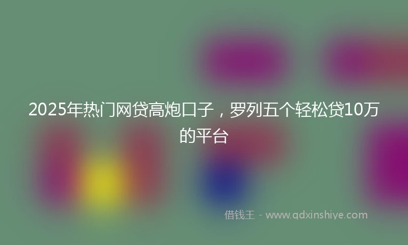 2025年热门网贷高炮口子，罗列五个轻松贷10万的平台