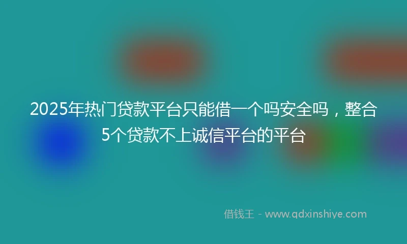 2025年热门贷款平台只能借一个吗安全吗，整合5个贷款不上诚信平台的平台