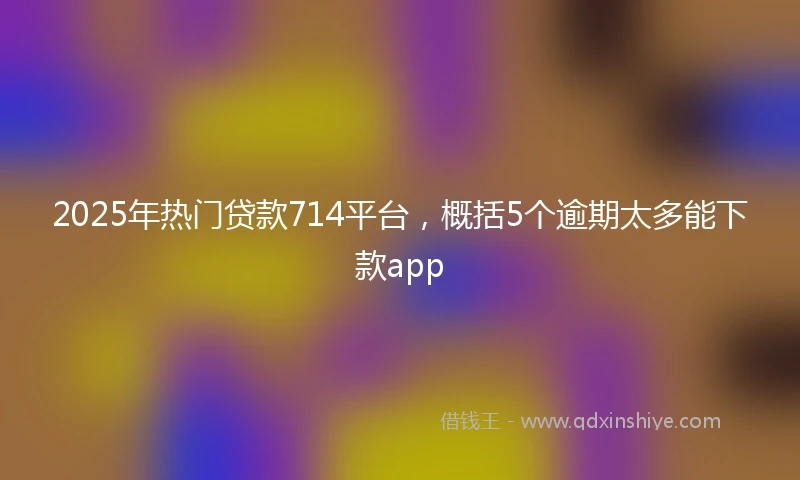 2025年热门贷款714平台，概括5个逾期太多能下款app