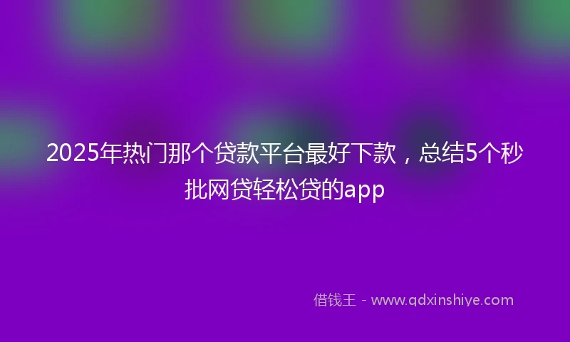 2025年热门那个贷款平台最好下款，总结5个秒批网贷轻松贷的app