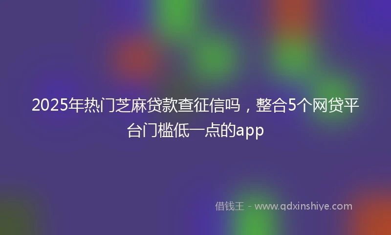 2025年热门芝麻贷款查征信吗，整合5个网贷平台门槛低一点的app