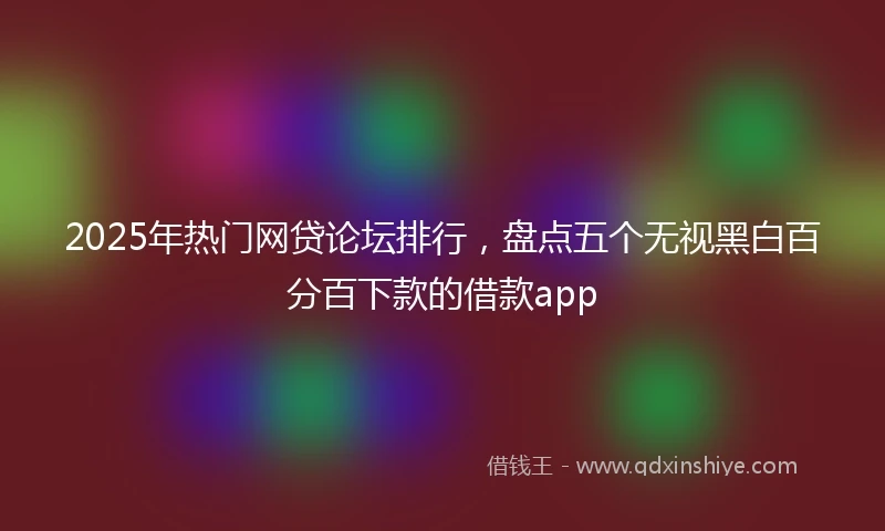 2025年热门网贷论坛排行，盘点五个无视黑白百分百下款的借款app