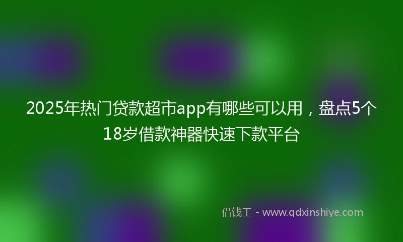 2025年热门贷款超市app有哪些可以用，盘点5个18岁借款神器快速下款平台