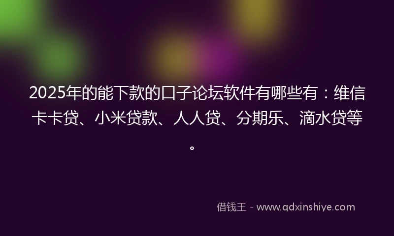 2025年的能下款的口子论坛软件有哪些有：维信卡卡贷、小米贷款、人人贷、分期乐、滴水贷等。