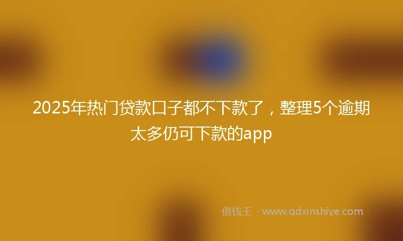2025年热门贷款口子都不下款了，整理5个逾期太多仍可下款的app