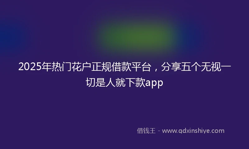 2025年热门花户正规借款平台，分享五个无视一切是人就下款app
