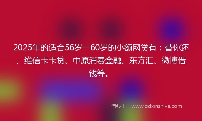 2025年的适合56岁一60岁的小额网贷有:替你还、维信卡卡贷、中原消费金融、东方汇、微博借钱等。