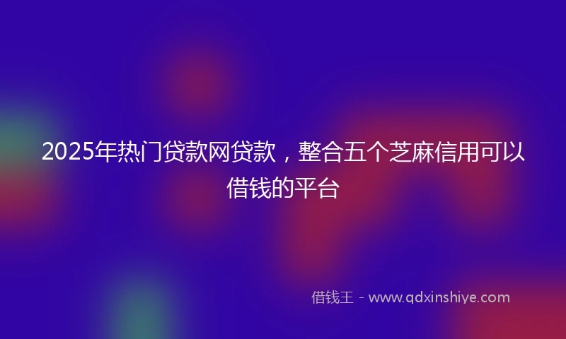 2025年热门贷款网贷款，整合五个芝麻信用可以借钱的平台