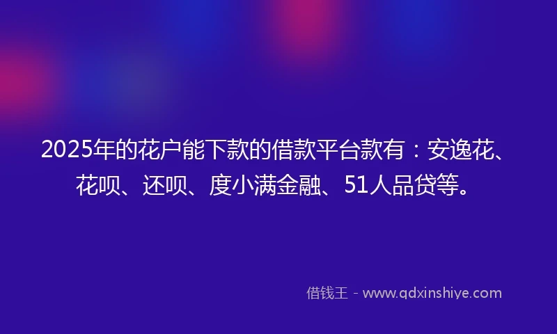 2025年的花户能下款的借款平台款有：安逸花、花呗、还呗、度小满金融、51人品贷等。