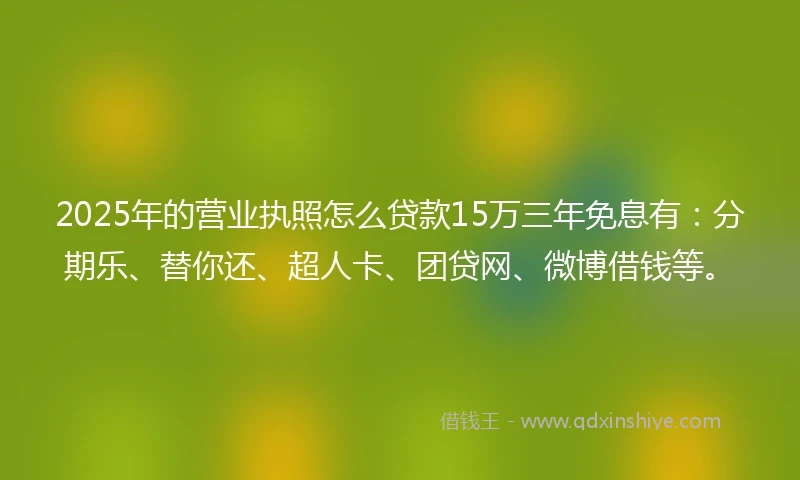 2025年的营业执照怎么贷款15万三年免息有：分期乐、替你还、超人卡、团贷网、微博借钱等。