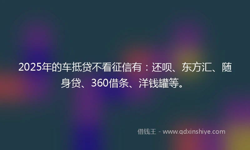 2025年的车抵贷不看征信有：还呗、东方汇、随身贷、360借条、洋钱罐等。