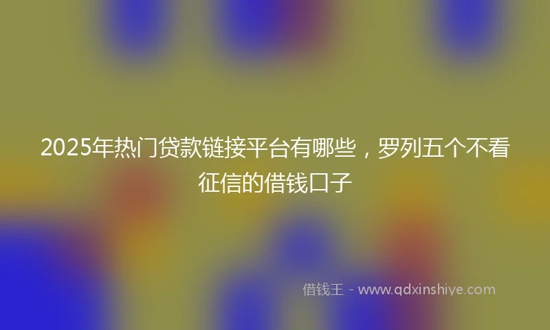2025年热门贷款链接平台有哪些，罗列五个不看征信的借钱口子