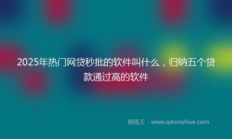 2025年热门网贷秒批的软件叫什么，归纳五个贷款通过高的软件