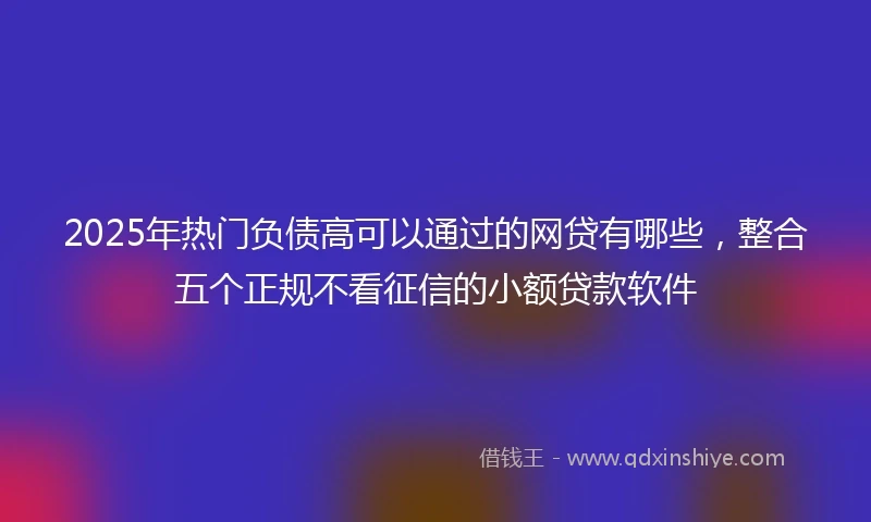 2025年热门负债高可以通过的网贷有哪些，整合五个正规不看征信的小额贷款软件