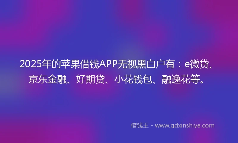 2025年的苹果借钱APP无视黑白户有：e微贷、京东金融、好期贷、小花钱包、融逸花等。