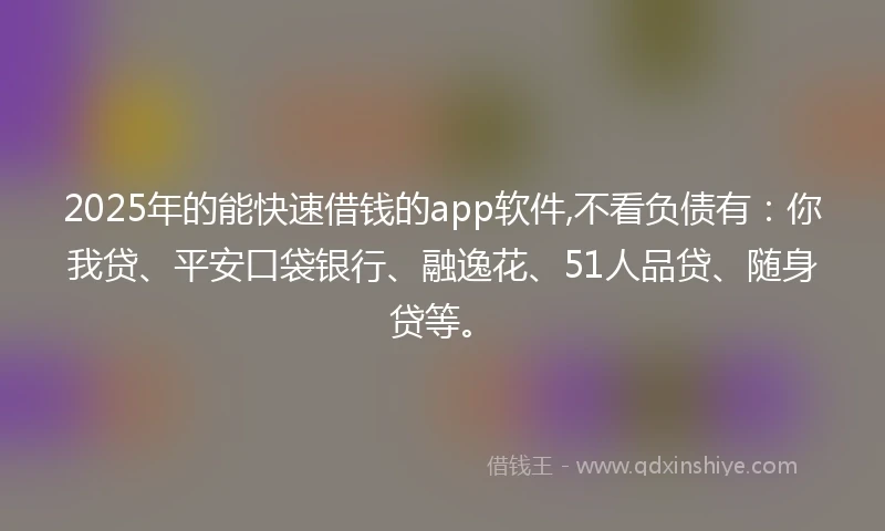 2025年的能快速借钱的app软件,不看负债有：你我贷、平安口袋银行、融逸花、51人品贷、随身贷等。