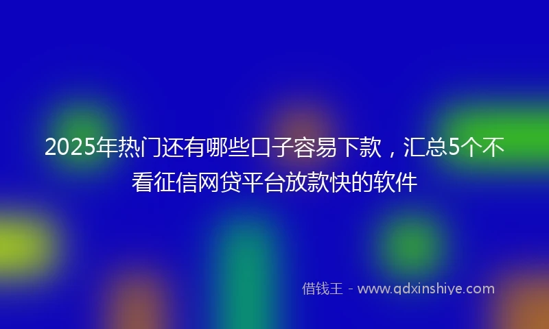 2025年热门还有哪些口子容易下款，汇总5个不看征信网贷平台放款快的软件
