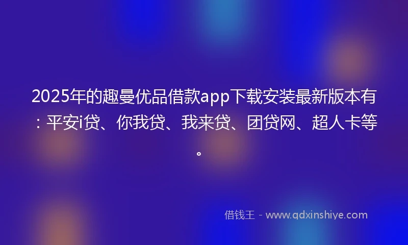 2025年的趣曼优品借款app下载安装最新版本有：平安i贷、你我贷、我来贷、团贷网、超人卡等。
