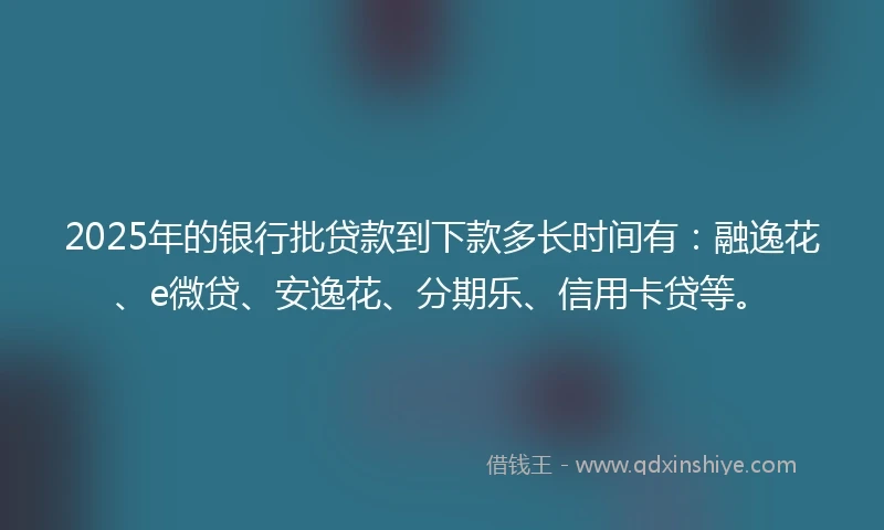 2025年的银行批贷款到下款多长时间有：融逸花、e微贷、安逸花、分期乐、信用卡贷等。