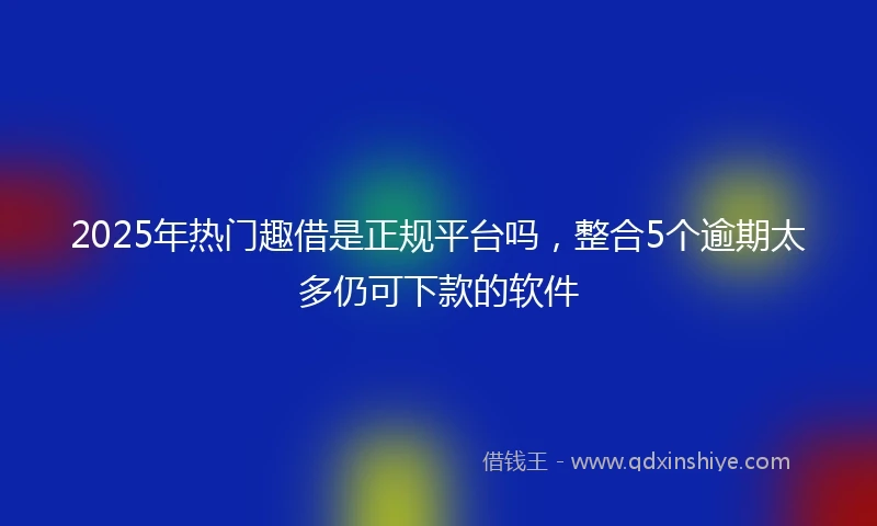 2025年热门趣借是正规平台吗，整合5个逾期太多仍可下款的软件