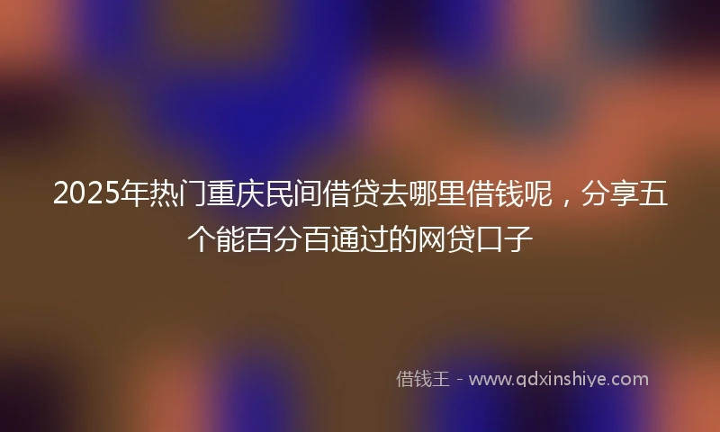 2025年热门重庆民间借贷去哪里借钱呢，分享五个能百分百通过的网贷口子