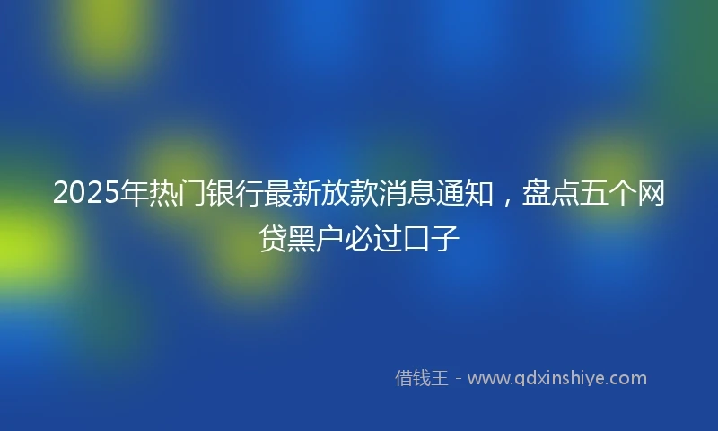 2025年热门银行最新放款消息通知，盘点五个网贷黑户必过口子