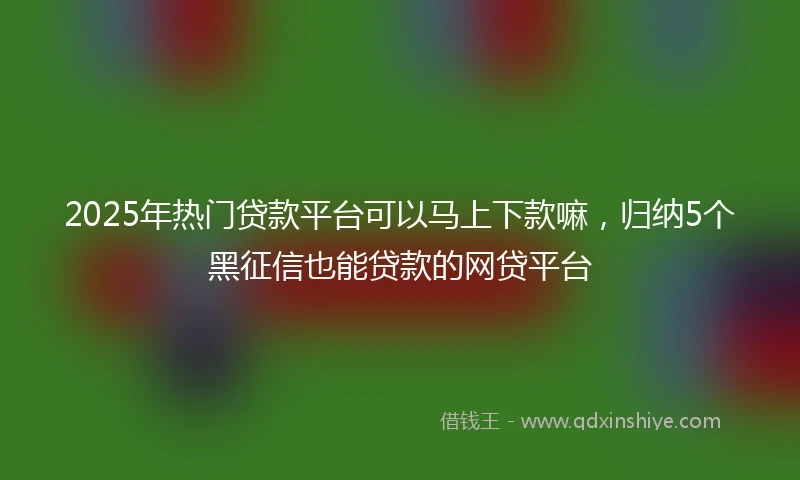 2025年热门贷款平台可以马上下款嘛，归纳5个黑征信也能贷款的网贷平台