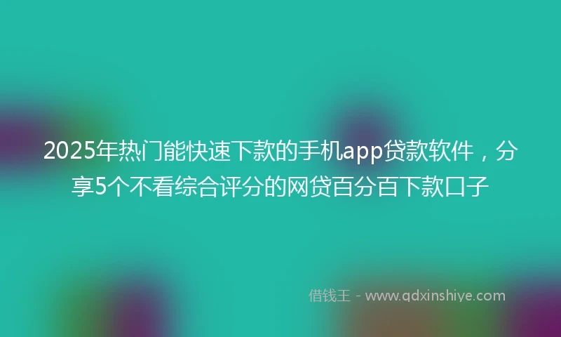 2025年热门能快速下款的手机app贷款软件，分享5个不看综合评分的网贷百分百下款口子