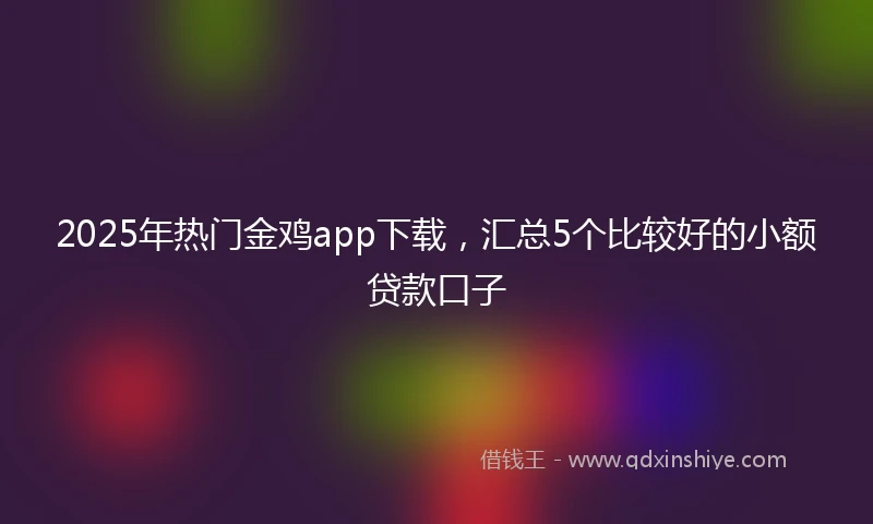 2025年热门金鸡app下载，汇总5个比较好的小额贷款口子