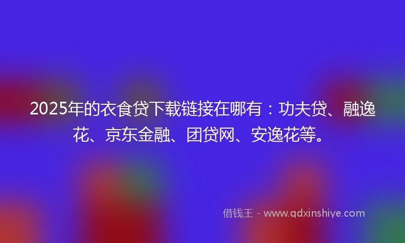 2025年的衣食贷下载链接在哪有：功夫贷、融逸花、京东金融、团贷网、安逸花等。