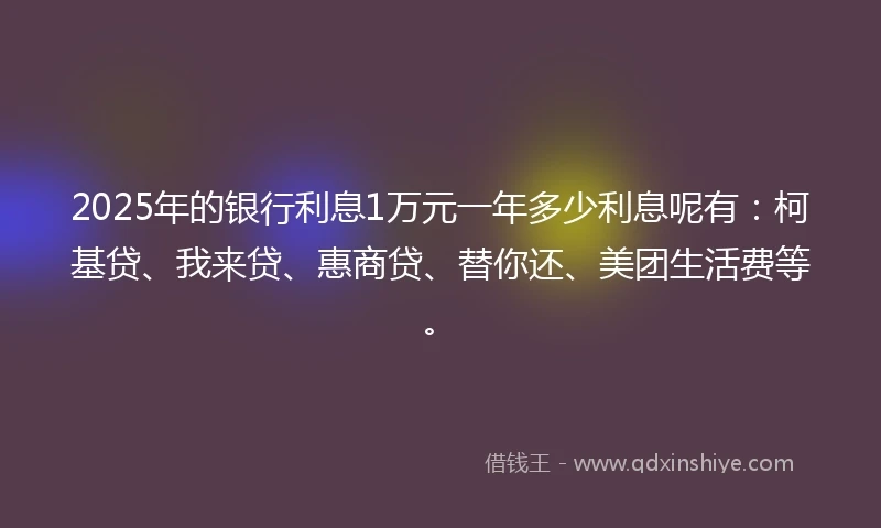 2025年的银行利息1万元一年多少利息呢有：柯基贷、我来贷、惠商贷、替你还、美团生活费等。