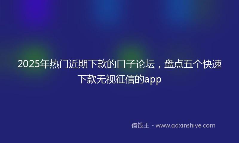2025年热门近期下款的口子论坛，盘点五个快速下款无视征信的app