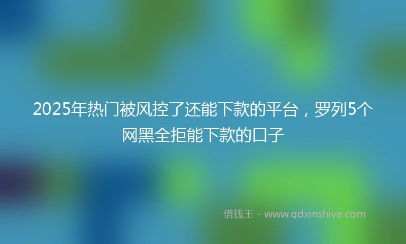 2025年热门被风控了还能下款的平台，罗列5个网黑全拒能下款的口子