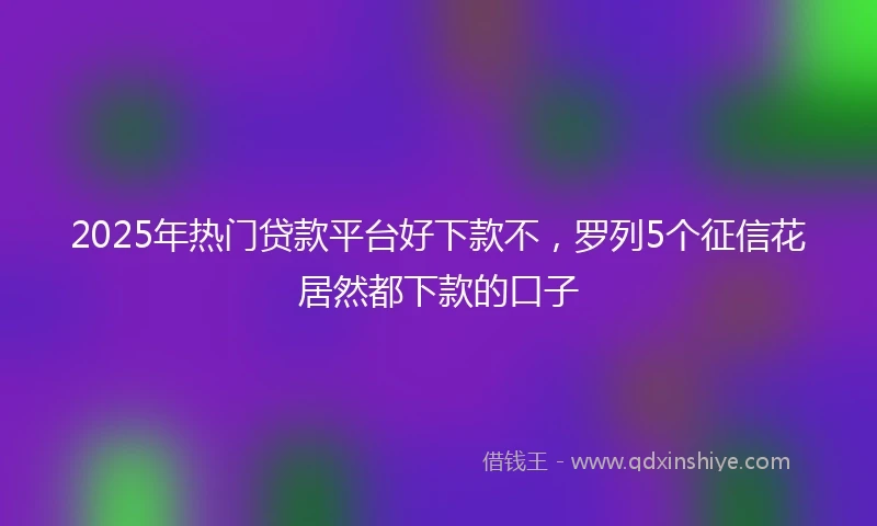 2025年热门贷款平台好下款不，罗列5个征信花居然都下款的口子